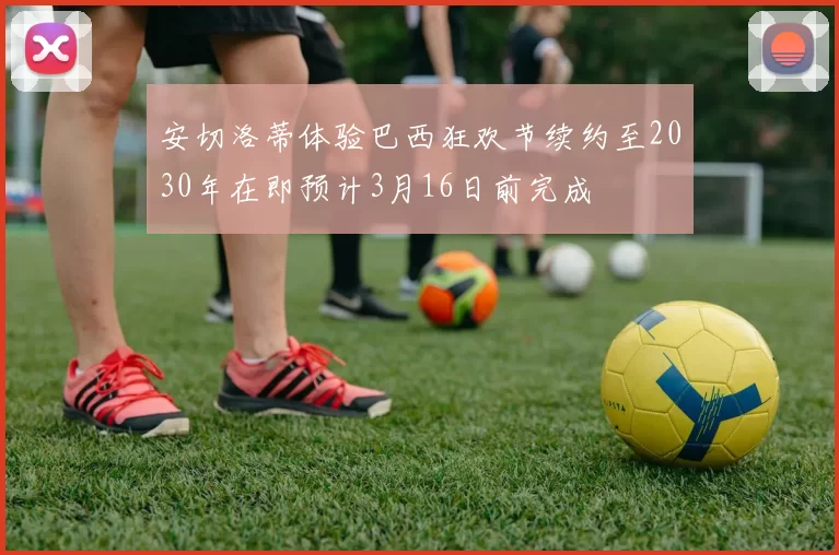 安切洛蒂体验巴西狂欢节续约至2030年在即预计3月16日前完成