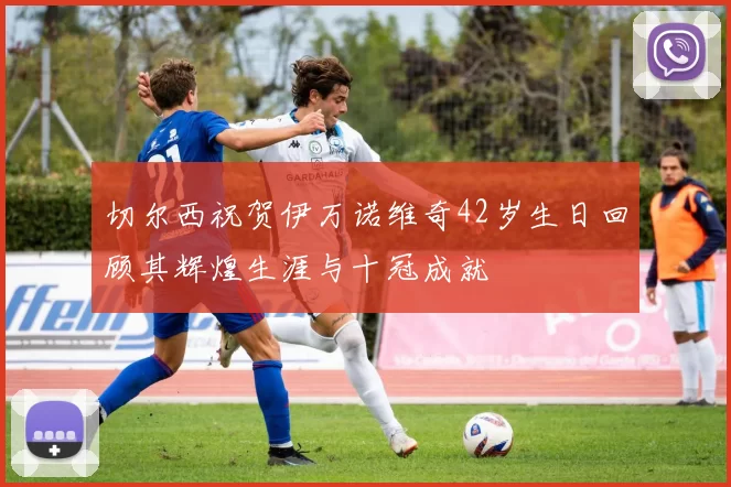 切尔西祝贺伊万诺维奇42岁生日回顾其辉煌生涯与十冠成就
