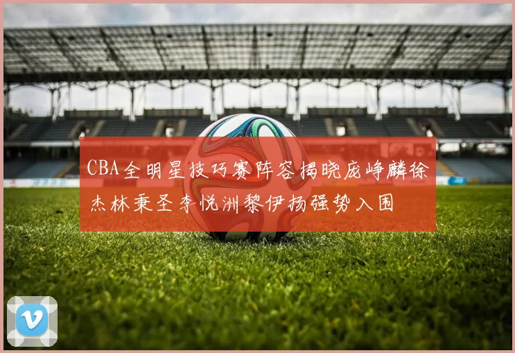 CBA全明星技巧赛阵容揭晓庞峥麟徐杰林秉圣李悦洲黎伊扬强势入围
