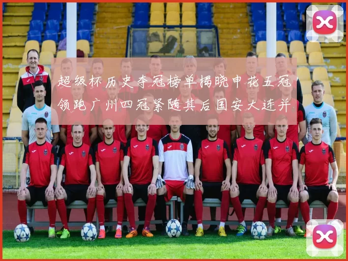 超级杯历史夺冠榜单揭晓申花五冠领跑广州四冠紧随其后国安大连并列第三