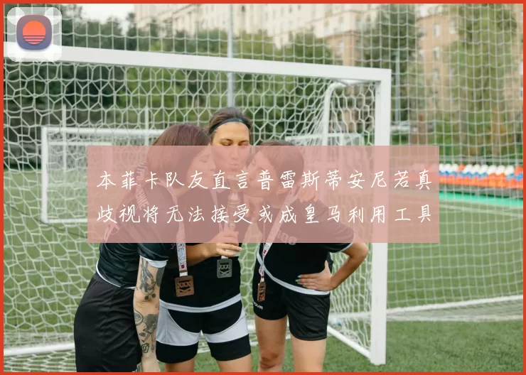 本菲卡队友直言普雷斯蒂安尼若真歧视将无法接受或成皇马利用工具