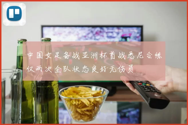 中国女足备战亚洲杯首战悉尼合练仅两次全队状态良好无伤员