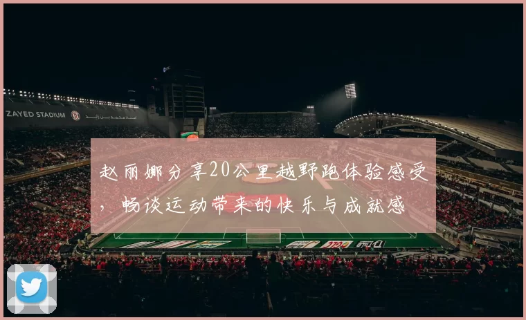 赵丽娜分享20公里越野跑体验感受，畅谈运动带来的快乐与成就感